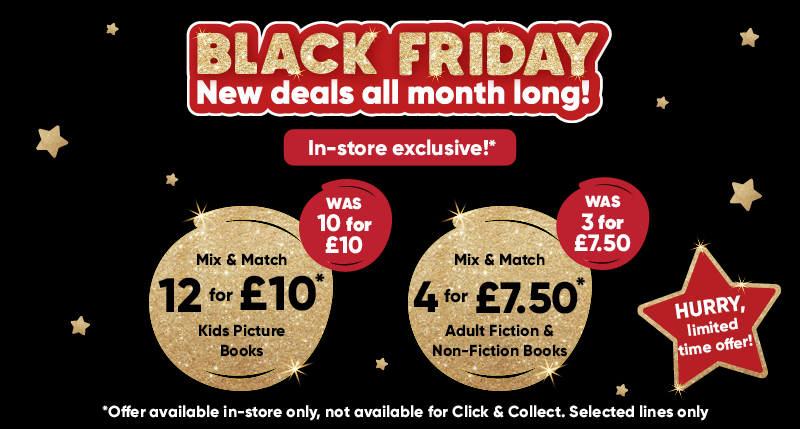 Black Friday new deals all month long! In-store exclusive!* Mix & Match 12 for £10* kids picture books was 10 for £10. Mix & Match 4 for £7.50 adult fiction & non-fiction books was 3 for £7.50. Hurry limited time offer! *Offer available in-store only, not available for click & collect. Selected lines only.