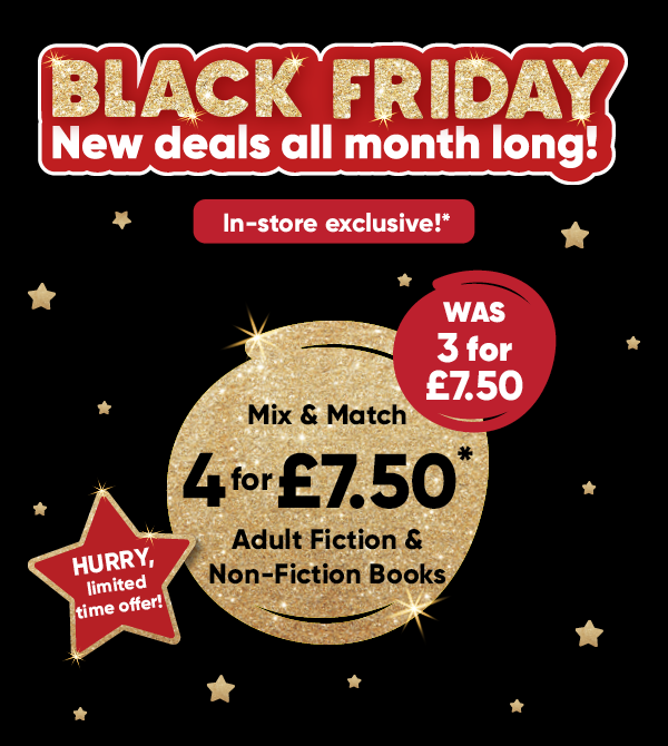Black Friday new deals all month long! In-store exclusive!* Mix & Match 4 for £7.50* Adult Fiction & Non-Fiction Books was 3 for £7.50. HURRY, limited time offer!