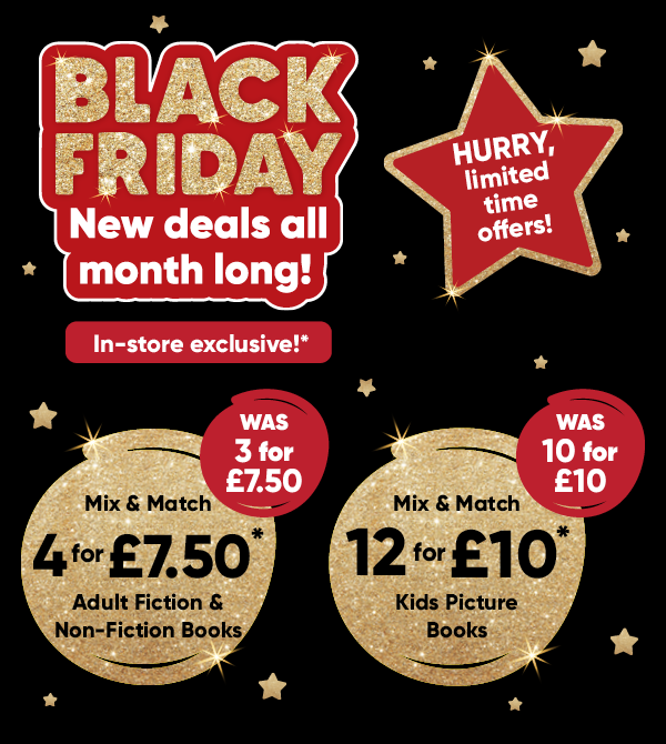Black Friday new deals all month long! In-store exclusive!* Mix & Match 4 for £7.50* Adult Fiction & Non-Fiction Books was 3 for £7.50. Mix & Match 12 for £10 Kids Picture Books was 10 for £10. HURRY, limited time offers!