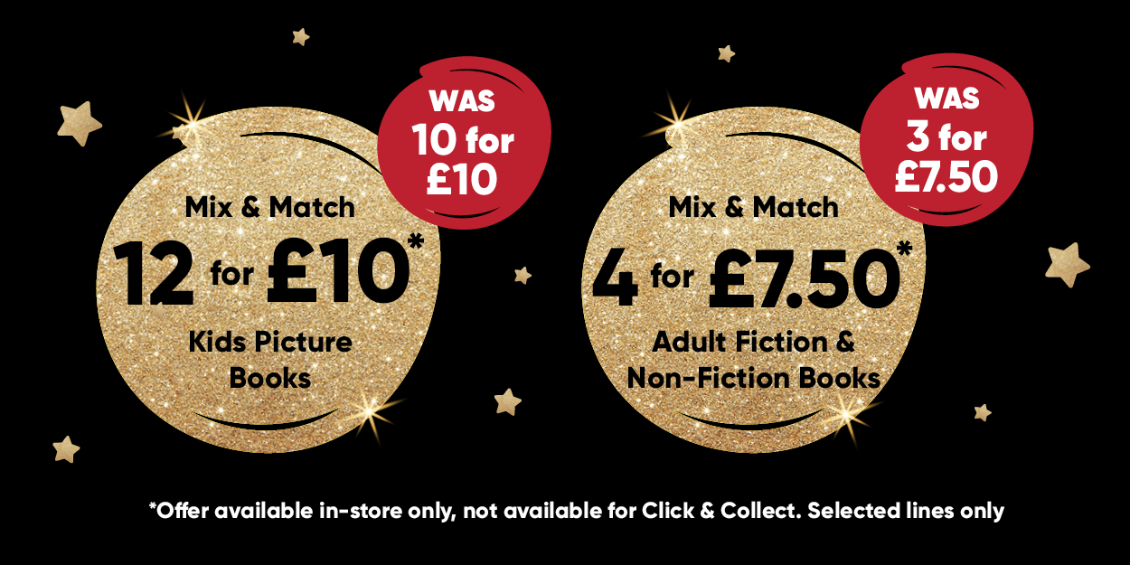 Mix & Match 12 for £10* Kids Picture Books WAS 10 for £10 Mix & Match 4 for £7.50* Adult Fiction & Non-Fiction Book WAS 3 for £7.50 *Offer available in-store only, not available for click & collect. Selected lines only
