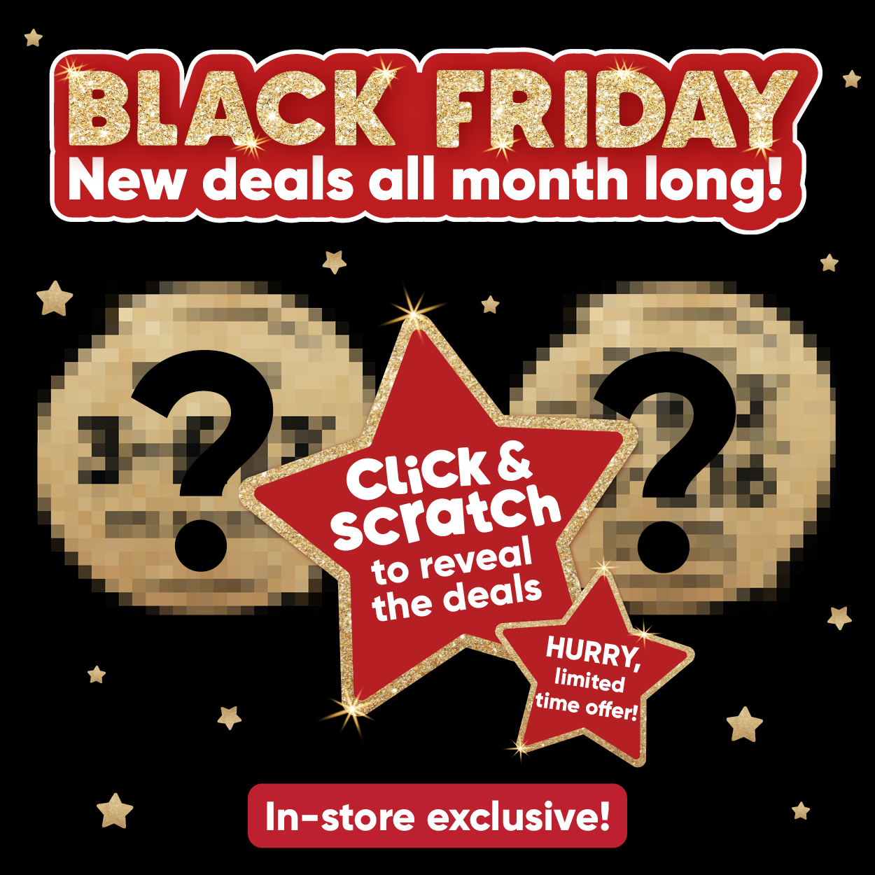 Black Friday new deals all month long! Click & scratch to reveal the deals. HURRY, limited time offer! In-store exclusive! 
