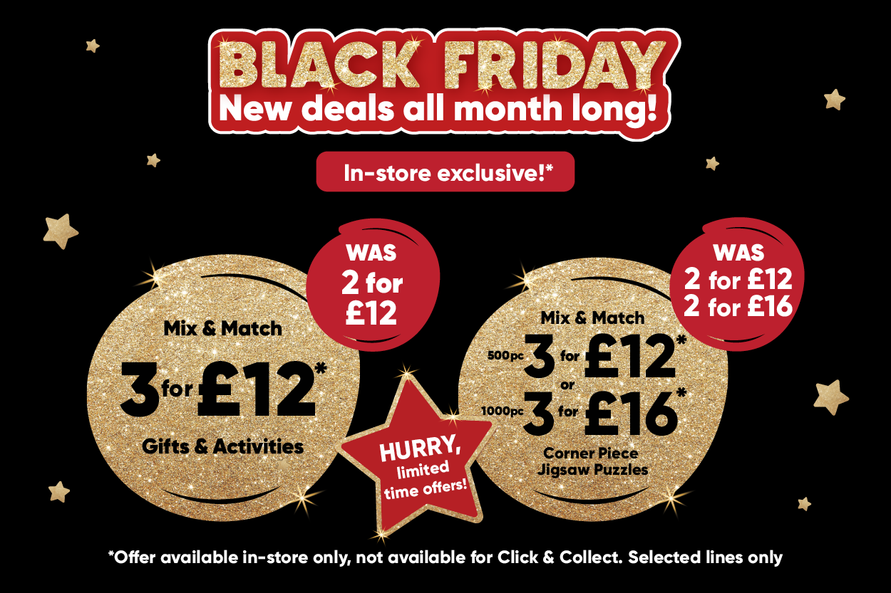 Black Friday new deals all month long! In-store exclusive!* Mix & Match 3 for £12* Gifts & activites WAS 2 for £12. Mix & match 500pc 3 for £12* 1000pc 3 for £16* corner piece jigsaw puzzles WAS 2 for 12, 2 for £16. HURRY, limited time offer! *Offer available in-store only, not available for click & collect. selected lines only. 