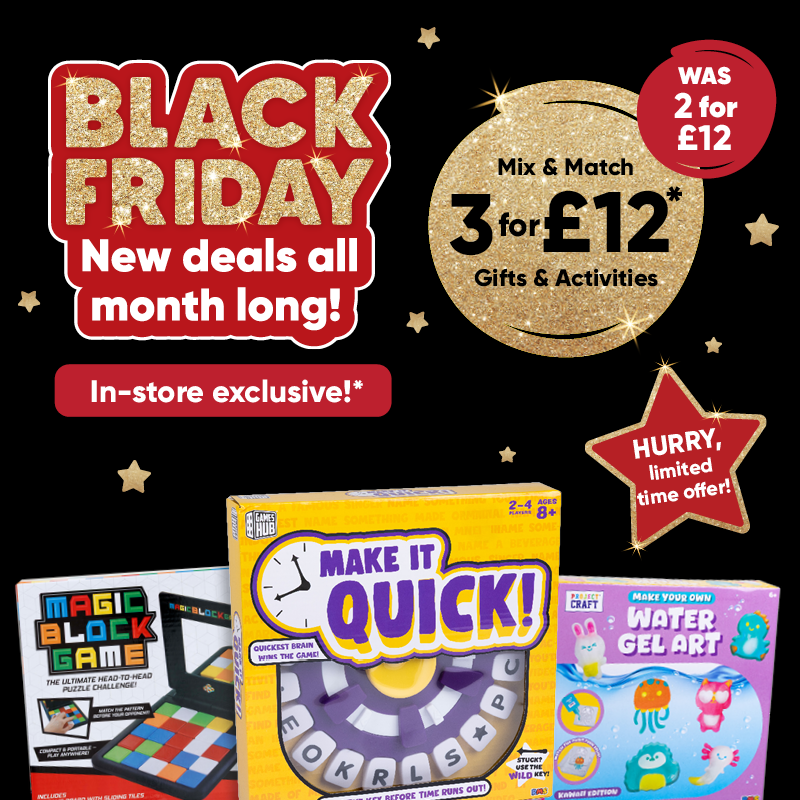 Black Friday new deals all month long! In-store exclusive!* Mix & Match 3 for £12* Gifts & activites WAS 2 for £12. HURRY, limited time offer!
