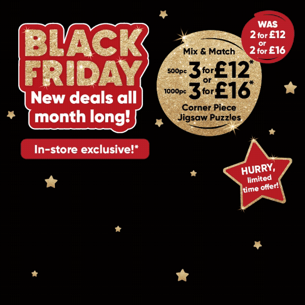 Black Friday new deals all month long! In-store exclusive!*. Mix & match 500pc 3 for £12* 1000pc 3 for £16* corner piece jigsaw puzzles WAS 2 for 12, 2 for £16. HURRY, limited time offer! 