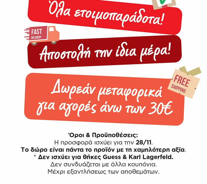 Πληροφορίες Αποστολής και Όροι Προσφοράς: Όλα ετοιμοπαράδοτα, Αποστολή την ίδια μέρα (Fast Delivery), Δωρεάν μεταφορικά για αγορές άνω των 30€. Όροι & Προϋποθέσεις: Η προσφορά ισχύει για την 28/11. Το δώρο είναι πάντα το προϊόν με τη χαμηλότερη αξία. * Δεν ισχύει για θήκες Guess & Karl Lagerfeld. Δεν συνδυάζεται με άλλα κουπόνια. Μέχρι εξαντλήσεως των αποθεμάτων.