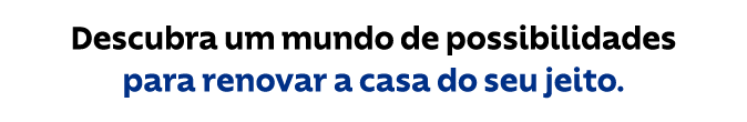 Descubra um mundo de possibilidades para renovar a sua casa do seu jeito.