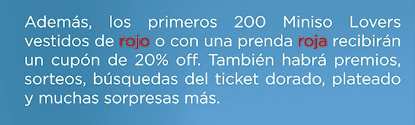 Ademas los primeros 200 Miniso Lovers Vestidos de rojo o con una prenda roja recibiran un cupon de 20% off. Tambien habra premios, sorteos, busquedas de tocket dorado, plateado y muchas sorpresas mas.
