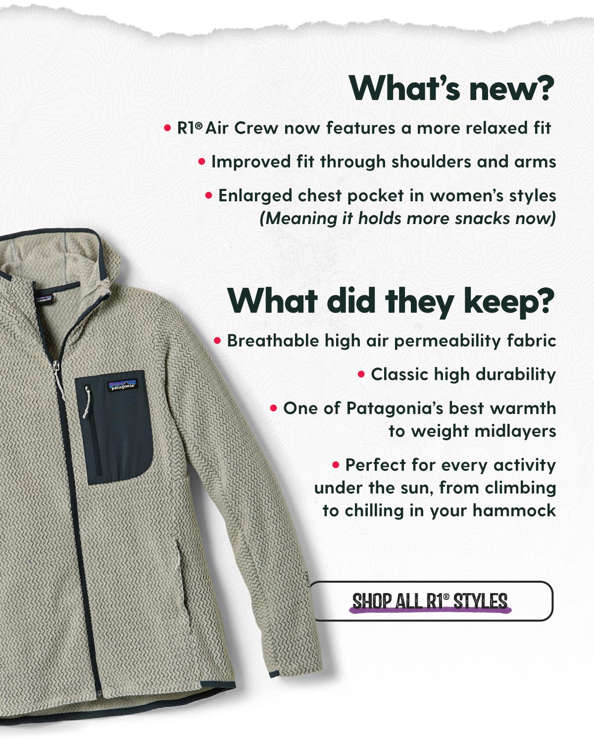 What's New? ·R1® Air Crew now features a more relaxed fit  ·Improved fit through shoulders and arms ·Enlarged chest pocket in women’s styles (Meaning it holds more snacks now) / What did they keep? ·Breathable high air permeability fabric ·Classic high durability ·One of Patagonia’s best warmth to weight midlayers ·Perfect for every activity under the sun, from climbing to chilling in your hammock