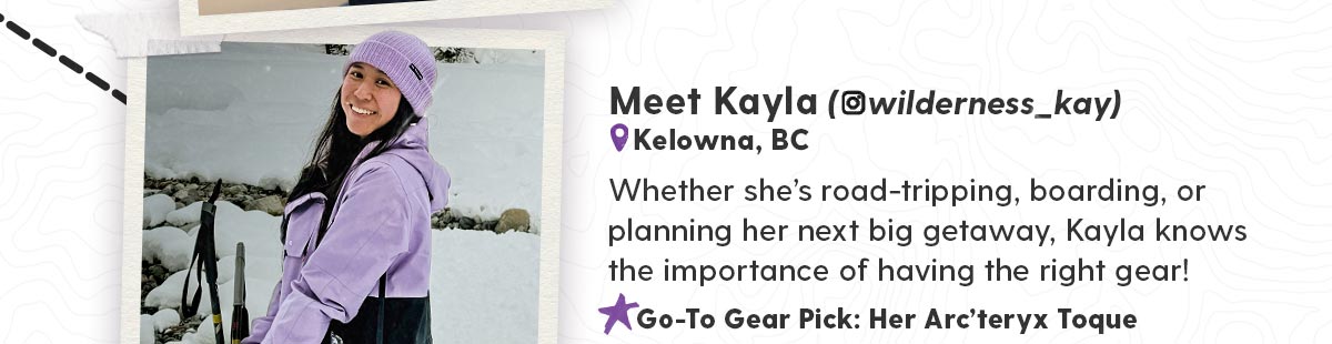 Meet Kayle (@wilderness_kay) - Whether she’s road-tripping, boarding, or planning her next big getaway, Kayla knows the importance of having the right gear!