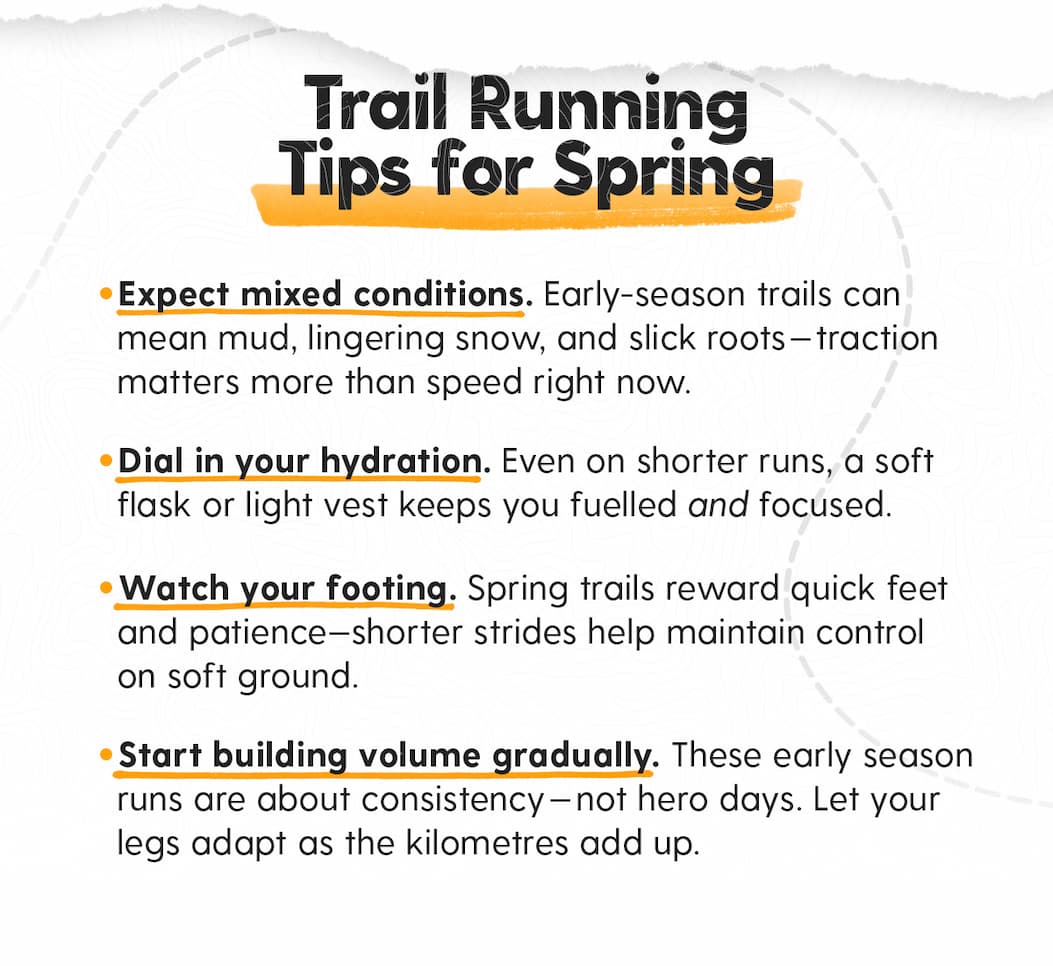 Trail Running Tips for Spring: - Expect mixed conditions. Early-season trails can mean mud, lingering snow, and slick roots—traction matters more than speed right now. - Dial in your hydration. Even on shorter runs, a soft flask or light vest keeps you fuelled and focused. - Watch your footing. Spring trails reward quick feet and patience—shorter strides help maintain control on soft ground. - Start building volume gradually. These early season runs are about consistency—not hero days. Let your legs adapt as the kilometres add up.