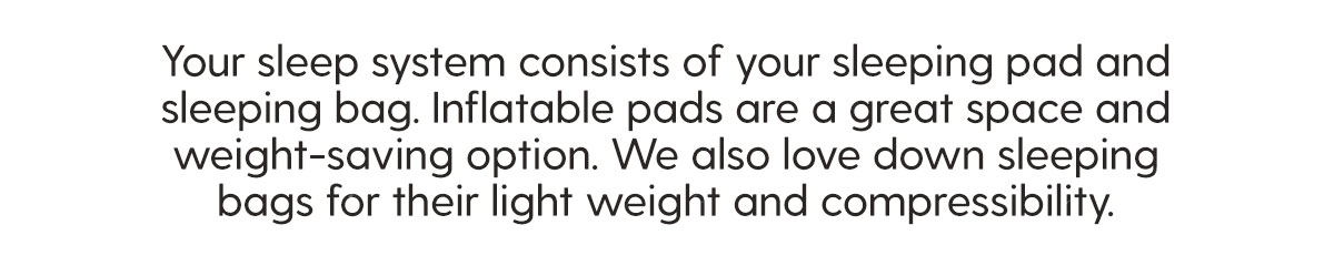 Your sleep system consists of your sleeping pad and sleeping bag. Inflatable pads are a great space and weight-saving option. We also love down sleeping bags for their light weight and compressibility.