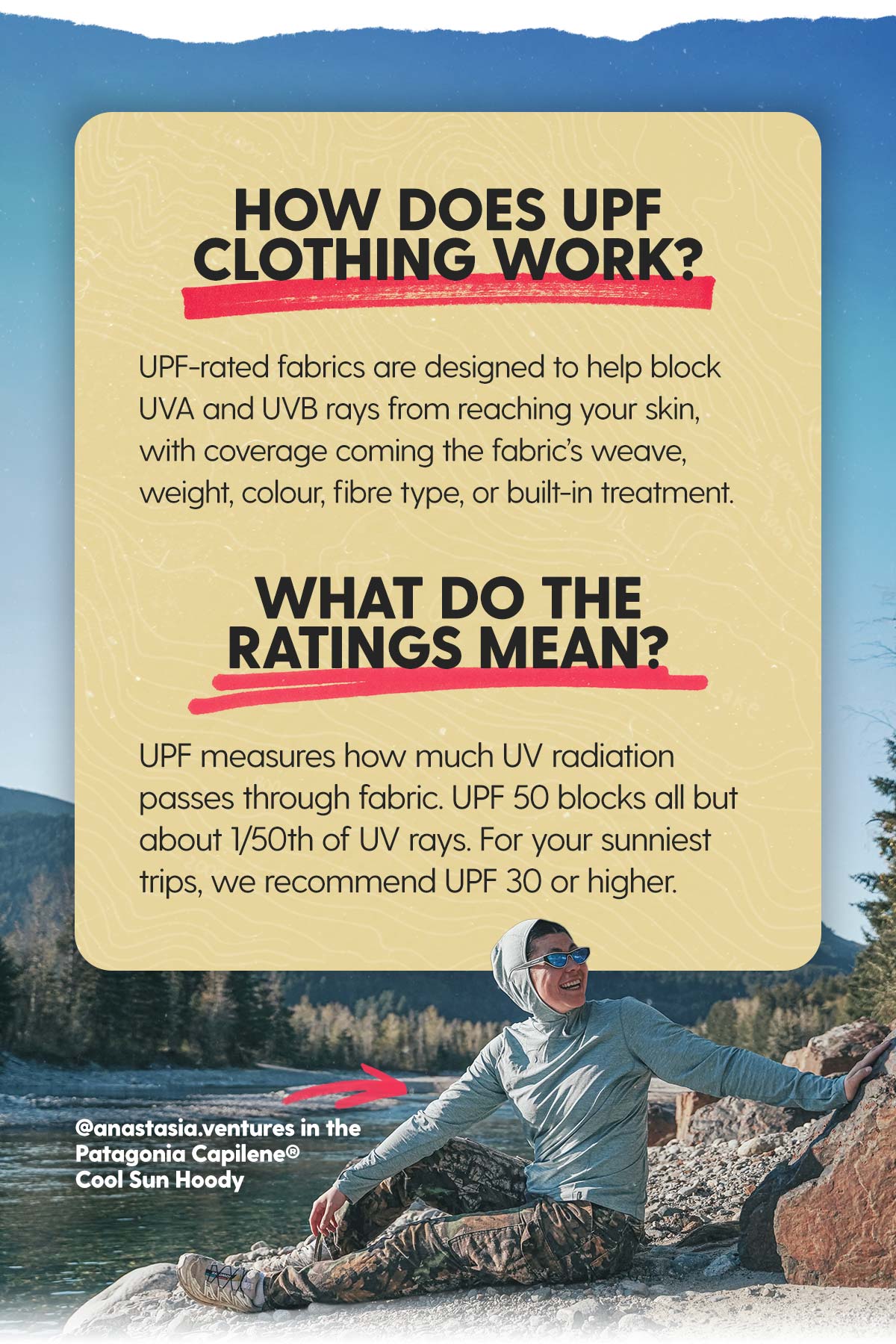 How does it work? UPF-rated fabrics are designed to help block UVA and UVB rays from reaching your skin, with coverage coming the fabric’s weave, weight, colour, fibre type, or built-in treatment. What do the ratings mean? UPF tells you how much UV radiation passes through fabric. UPF 50 means about 1/50th of UV rays can reach your skin. We recommend at least UPF 30+ for your sunny adventures!