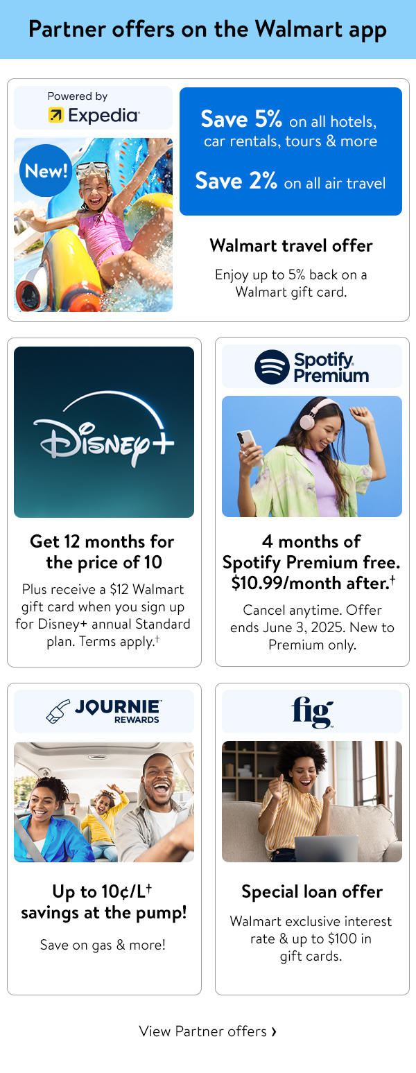 Partner offers on the Walmart app -  Expedia -  Save 5% on all hotels, car rentals, tours & more -  2% on all air travel -  Enjoy up to 5% back on a Walmart gift card. |  Disney+ -  Get 12 months for the price of 10 -  Plus receive a $12 Walmart gift card when you sign up for Disney+ annual Standard plan. Terms apply.† |  Spotify -  4 months of Spotify Premium free. $10.99/month after.† -  Cancel anytime. Offer ends June 3, 2025. New to Premium only. |  Journie -  Up to 10¢/L† savings at the pump! Save on gas & more! |  Fig -  Special loan offer -  Walmart exclusive interest rate & up to $100 in gift cards.