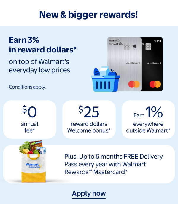 New & bigger rewards! Earn 3% in reward dollars* on top of Walmart's everyday low prices. $0 annual fee* | $25 reward dollars Welcome bonus* | Earn 1% everywhere outside Walmart* | Plus! Up to 6 months FREE Delivery Pass every year with Walmart Rewards™ Mastercard* - Conditions apply.