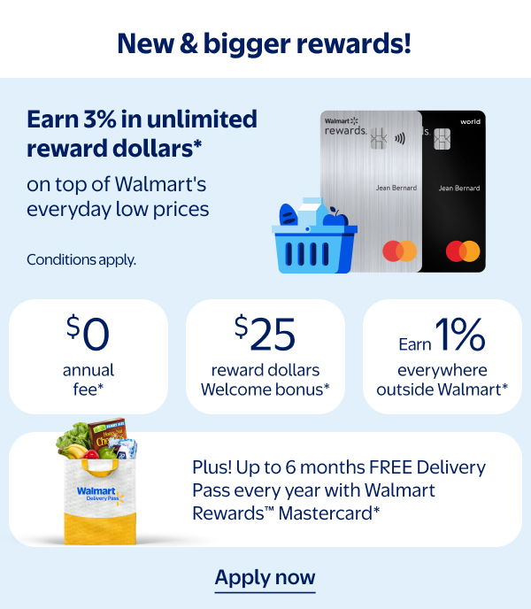 New & bigger rewards! Earn 3% in unlimited reward dollars* on top of Walmart's everyday low prices. $0 annual fee* | $25 reward dollars Welcome bonus* | Earn 1% everywhere outside Walmart* | Plus! Up to 6 months FREE Delivery Pass every year with Walmart Rewards™ Mastercard* - Conditions apply.
