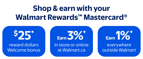 Shop & earn with your Walmart Rewards™ Mastercard® - $25* reward dollars Welcome bonus - Earn 3%* in store or online at Walmart.ca - Earn 1%* everywhere outside Walmart