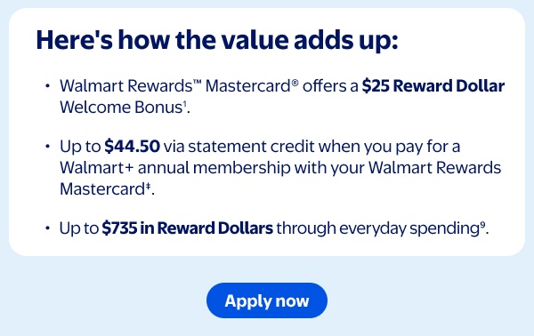 Here's how the value adds up: Walmart Rewards™ Mastercard® offers a $25 Reward Dollar Welcome Bonus¹. Up to $44.50 via statement credit when you pay for a Walmart+ annual membership with your Walmart Rewards Mastercard‡. Up to $735 in Reward Dollars through everyday spending⁹.