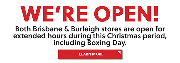 WERE OPEN! BOTH BRISBANE AND BURLEIGH STORES ARE OPEN FOR EXTENDED HOURS DURING THIS CHRISTMAS PERIOD, INCLUDING BOXING DAY - LEARN MORE