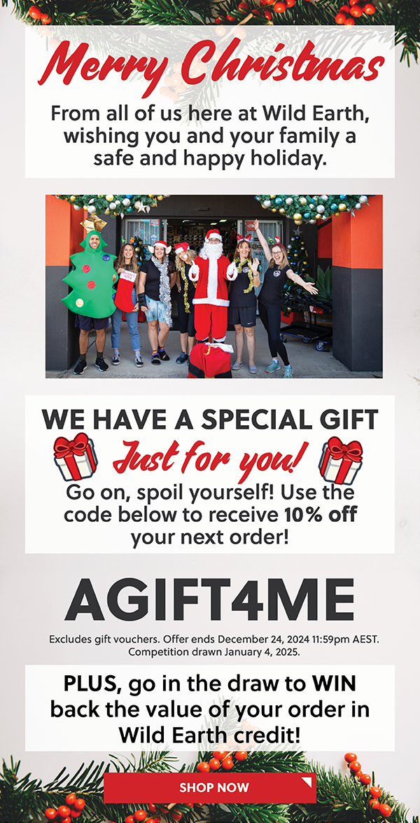 MERRY CHRISTMAS FROM ALL OF US HERE AT WILD EARTH, WISHING YOU AND YOUR FAMILY A SAFE AND HAPPY HOLIDAY. WE HAVE A SPECIAL GIFT JUST FOR YOU! USE THE CODE BELOW TO RECEIVE 10% OFF ANY FULL PRICED ITEM! - AGIFT4ME - PLUS GO IN THE DRAW TO WIN BACK THE VALUE OF YOUR ORDER IN WILD EARTH CREDIT!