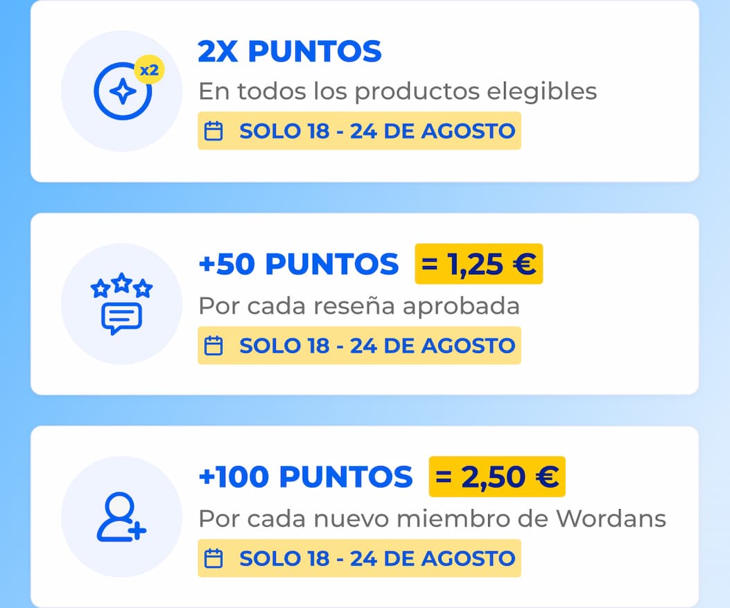 x2 2X POINTS On all eligible products 18 - 24 AUGUST ONLY +50 POINTS = 1.25€ For every approved product review 18 - 24 AUGUST ONLY +100 POINTS = 2.50€ For every new Wordans member 18 - 24 AUGUST ONLY