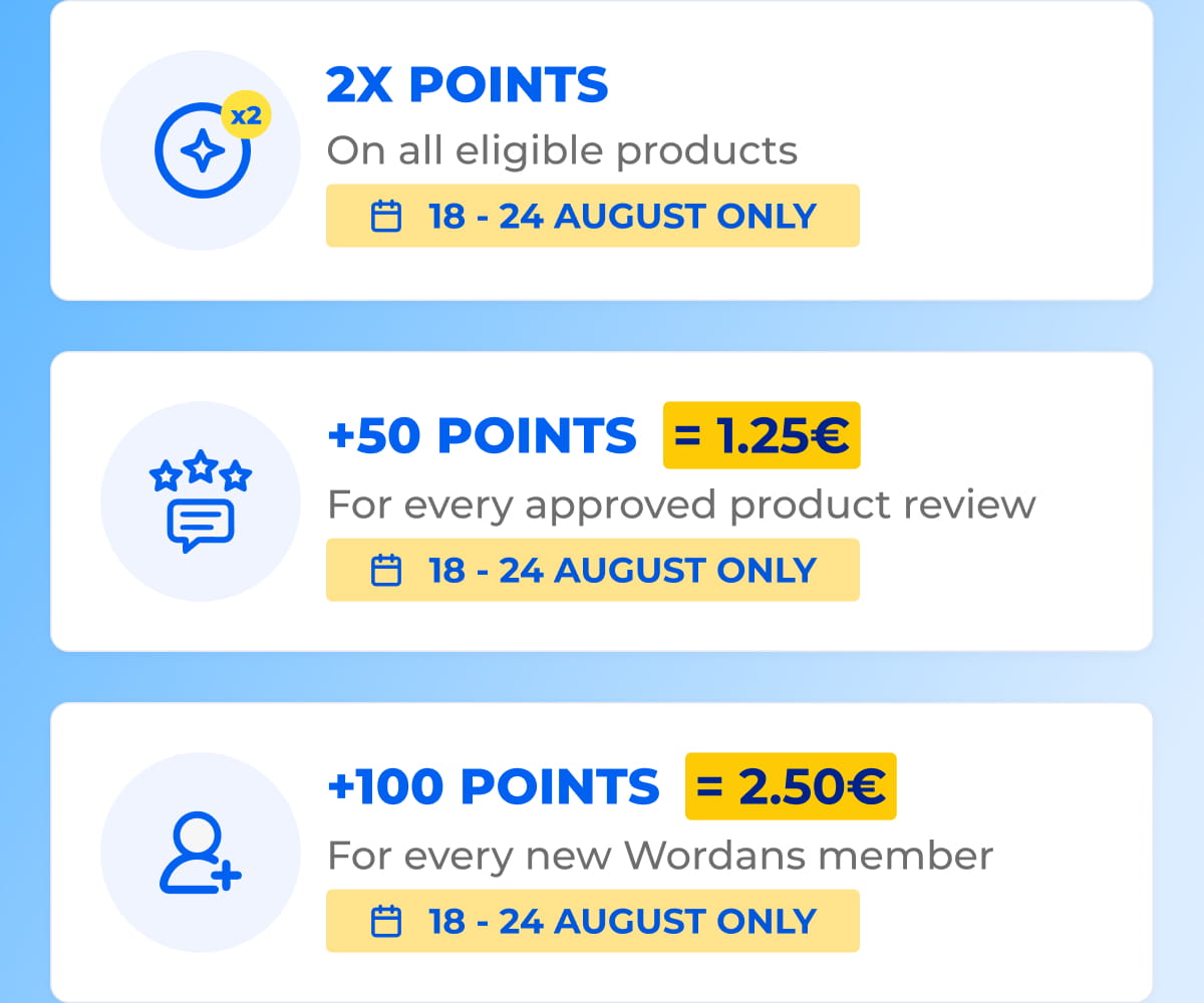 x2 2X POINTS On all eligible products 18 - 24 AUGUST ONLY +50 POINTS = 1.25€ For every approved product review 18 - 24 AUGUST ONLY +100 POINTS = 2.50€ For every new Wordans member 18 - 24 AUGUST ONLY